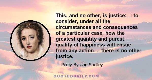 This, and no other, is justice:  to consider, under all the circumstances and consequences of a particular case, how the greatest quantity and purest quality of happiness will ensue from any action ... there is no