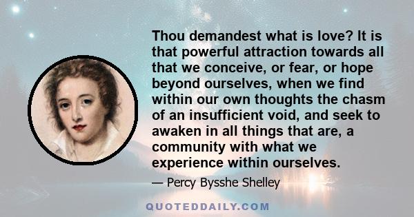 Thou demandest what is love? It is that powerful attraction towards all that we conceive, or fear, or hope beyond ourselves, when we find within our own thoughts the chasm of an insufficient void, and seek to awaken in