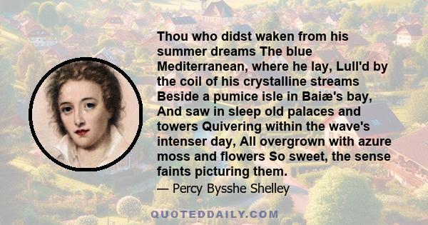 Thou who didst waken from his summer dreams The blue Mediterranean, where he lay, Lull'd by the coil of his crystalline streams Beside a pumice isle in Baiæ's bay, And saw in sleep old palaces and towers Quivering