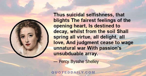 Thus suicidal selfishness, that blights The fairest feelings of the opening heart, Is destined to decay, whilst from the soil Shall spring all virtue, all delight, all love, And judgment cease to wage unnatural war With 