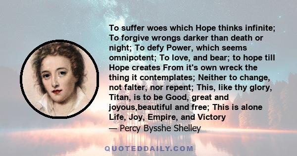 To suffer woes which Hope thinks infinite; To forgive wrongs darker than death or night; To defy Power, which seems omnipotent; To love, and bear; to hope till Hope creates From it's own wreck the thing it contemplates; 