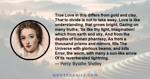 True Love in this differs from gold and clay, That to divide is not to take away. Love is like understanding, that grows bright, Gazing on many truths; 'tis like thy light, Imagination! which from earth and sky, And