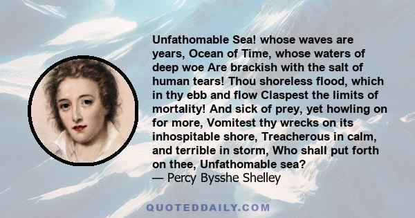 Unfathomable Sea! whose waves are years, Ocean of Time, whose waters of deep woe Are brackish with the salt of human tears! Thou shoreless flood, which in thy ebb and flow Claspest the limits of mortality! And sick of