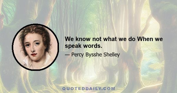 We know not what we do When we speak words.