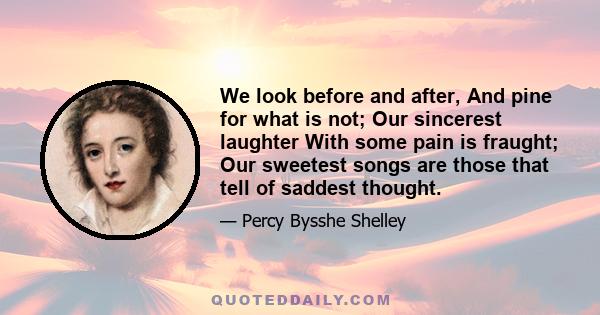 We look before and after, And pine for what is not; Our sincerest laughter With some pain is fraught; Our sweetest songs are those that tell of saddest thought.