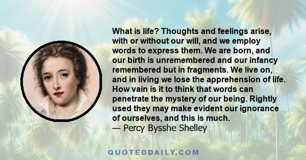 What is life? Thoughts and feelings arise, with or without our will, and we employ words to express them. We are born, and our birth is unremembered and our infancy remembered but in fragments. We live on, and in living 