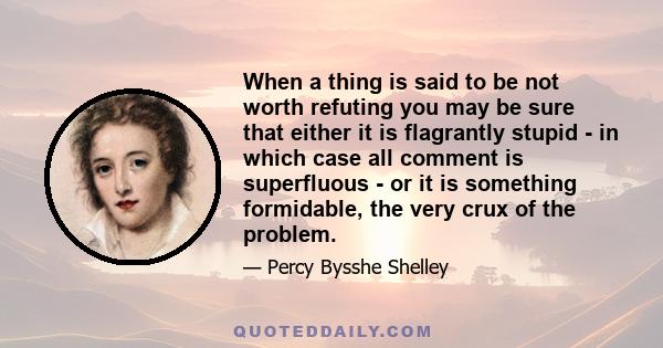 When a thing is said to be not worth refuting you may be sure that either it is flagrantly stupid - in which case all comment is superfluous - or it is something formidable, the very crux of the problem.