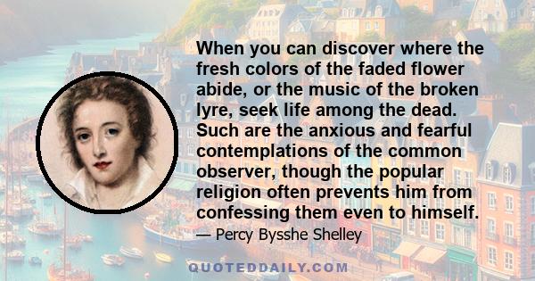 When you can discover where the fresh colors of the faded flower abide, or the music of the broken lyre, seek life among the dead. Such are the anxious and fearful contemplations of the common observer, though the