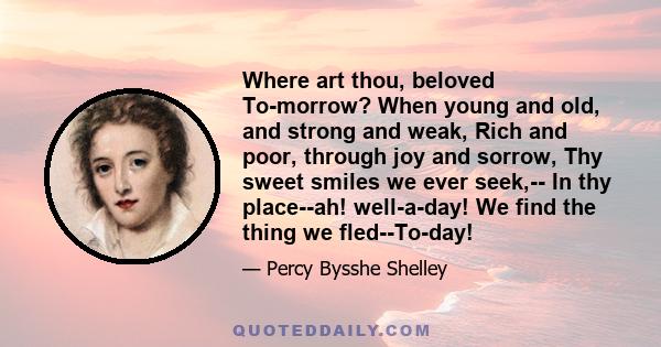 Where art thou, beloved To-morrow? When young and old, and strong and weak, Rich and poor, through joy and sorrow, Thy sweet smiles we ever seek,-- In thy place--ah! well-a-day! We find the thing we fled--To-day!