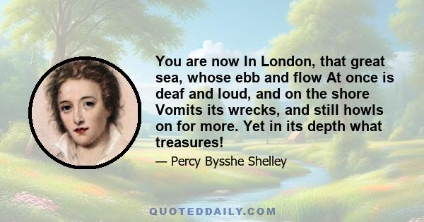 You are now In London, that great sea, whose ebb and flow At once is deaf and loud, and on the shore Vomits its wrecks, and still howls on for more. Yet in its depth what treasures!