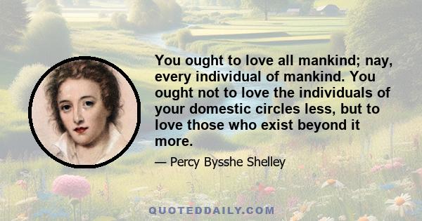 You ought to love all mankind; nay, every individual of mankind. You ought not to love the individuals of your domestic circles less, but to love those who exist beyond it more.