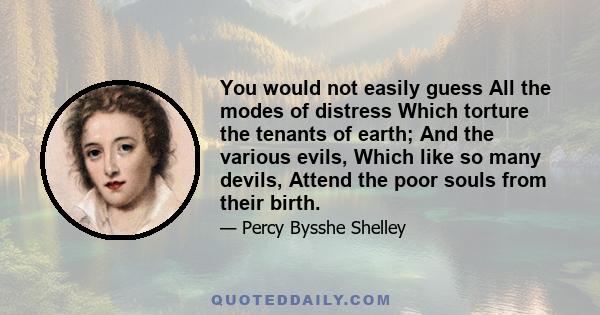 You would not easily guess All the modes of distress Which torture the tenants of earth; And the various evils, Which like so many devils, Attend the poor souls from their birth.