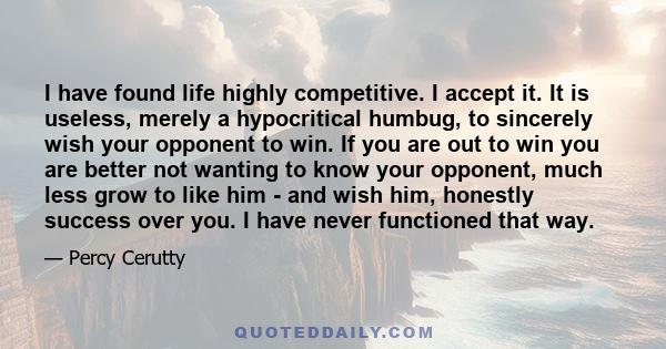 I have found life highly competitive. I accept it. It is useless, merely a hypocritical humbug, to sincerely wish your opponent to win. If you are out to win you are better not wanting to know your opponent, much less