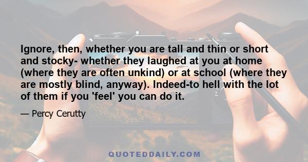 Ignore, then, whether you are tall and thin or short and stocky- whether they laughed at you at home (where they are often unkind) or at school (where they are mostly blind, anyway). Indeed-to hell with the lot of them