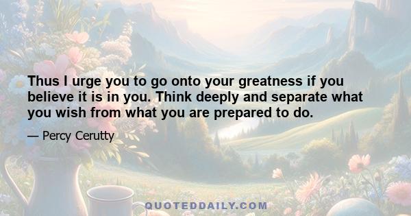 Thus I urge you to go onto your greatness if you believe it is in you. Think deeply and separate what you wish from what you are prepared to do.