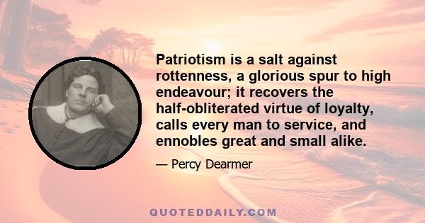 Patriotism is a salt against rottenness, a glorious spur to high endeavour; it recovers the half-obliterated virtue of loyalty, calls every man to service, and ennobles great and small alike.