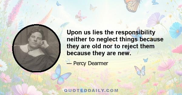 Upon us lies the responsibility neither to neglect things because they are old nor to reject them because they are new.