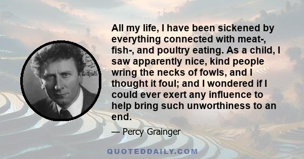 All my life, I have been sickened by everything connected with meat-, fish-, and poultry eating. As a child, I saw apparently nice, kind people wring the necks of fowls, and I thought it foul; and I wondered if I could