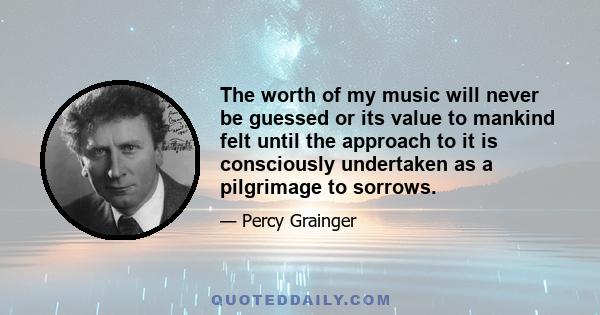 The worth of my music will never be guessed or its value to mankind felt until the approach to it is consciously undertaken as a pilgrimage to sorrows.