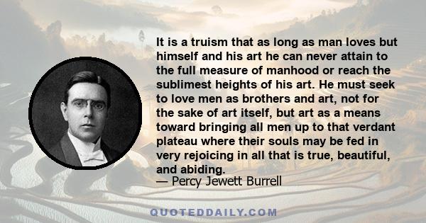 It is a truism that as long as man loves but himself and his art he can never attain to the full measure of manhood or reach the sublimest heights of his art. He must seek to love men as brothers and art, not for the