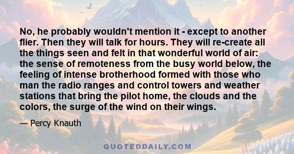 No, he probably wouldn't mention it - except to another flier. Then they will talk for hours. They will re-create all the things seen and felt in that wonderful world of air: the sense of remoteness from the busy world