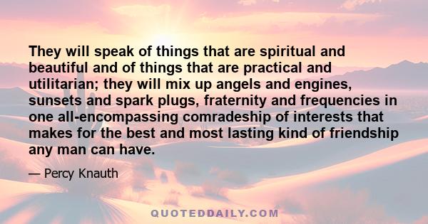 They will speak of things that are spiritual and beautiful and of things that are practical and utilitarian; they will mix up angels and engines, sunsets and spark plugs, fraternity and frequencies in one