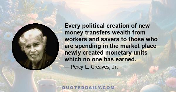 Every political creation of new money transfers wealth from workers and savers to those who are spending in the market place newly created monetary units which no one has earned.