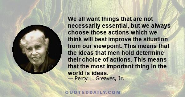 We all want things that are not necessarily essential, but we always choose those actions which we think will best improve the situation from our viewpoint. This means that the ideas that men hold determine their choice 