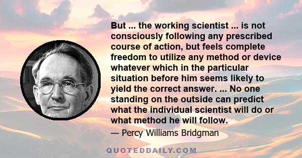 But ... the working scientist ... is not consciously following any prescribed course of action, but feels complete freedom to utilize any method or device whatever which in the particular situation before him seems