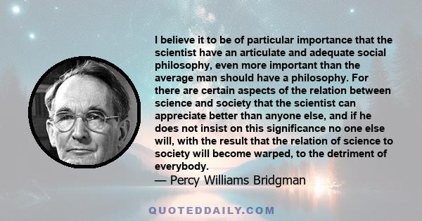 I believe it to be of particular importance that the scientist have an articulate and adequate social philosophy, even more important than the average man should have a philosophy. For there are certain aspects of the