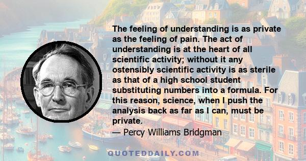 The feeling of understanding is as private as the feeling of pain. The act of understanding is at the heart of all scientific activity; without it any ostensibly scientific activity is as sterile as that of a high