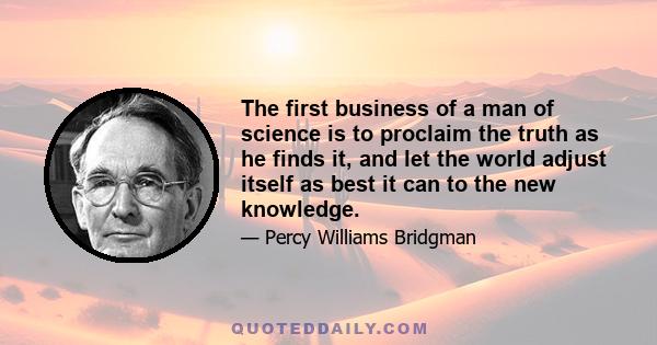 The first business of a man of science is to proclaim the truth as he finds it, and let the world adjust itself as best it can to the new knowledge.