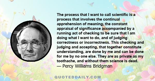 The process that I want to call scientific is a process that involves the continual apprehension of meaning, the constant appraisal of significance accompanied by a running act of checking to be sure that I am doing