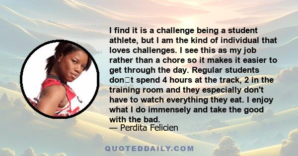 I find it is a challenge being a student athlete, but I am the kind of individual that loves challenges. I see this as my job rather than a chore so it makes it easier to get through the day. Regular students dont