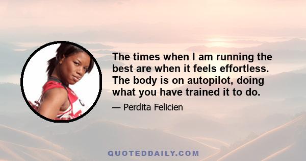 The times when I am running the best are when it feels effortless. The body is on autopilot, doing what you have trained it to do.