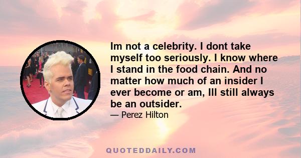 Im not a celebrity. I dont take myself too seriously. I know where I stand in the food chain. And no matter how much of an insider I ever become or am, Ill still always be an outsider.