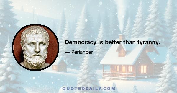 Democracy is better than tyranny.