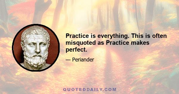 Practice is everything. This is often misquoted as Practice makes perfect.