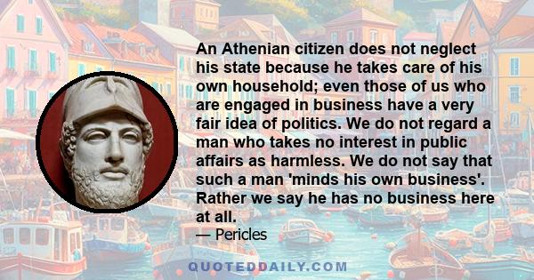 An Athenian citizen does not neglect his state because he takes care of his own household; even those of us who are engaged in business have a very fair idea of politics. We do not regard a man who takes no interest in