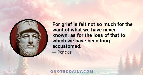 For grief is felt not so much for the want of what we have never known, as for the loss of that to which we have been long accustomed.