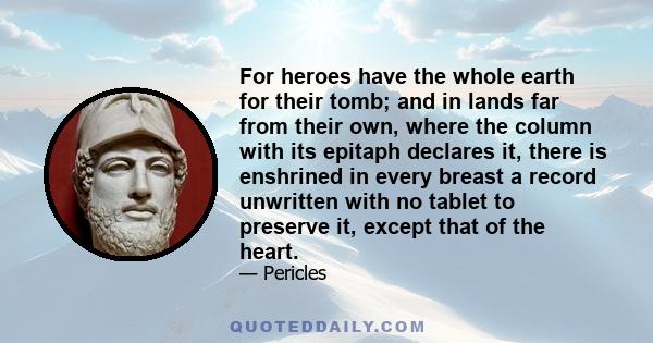 For heroes have the whole earth for their tomb; and in lands far from their own, where the column with its epitaph declares it, there is enshrined in every breast a record unwritten with no tablet to preserve it, except 