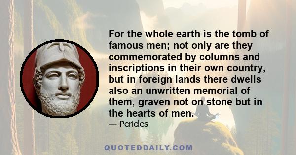 For the whole earth is the tomb of famous men; not only are they commemorated by columns and inscriptions in their own country, but in foreign lands there dwells also an unwritten memorial of them, graven not on stone