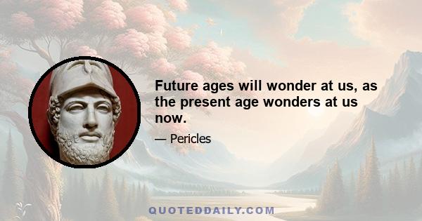 Future ages will wonder at us, as the present age wonders at us now.