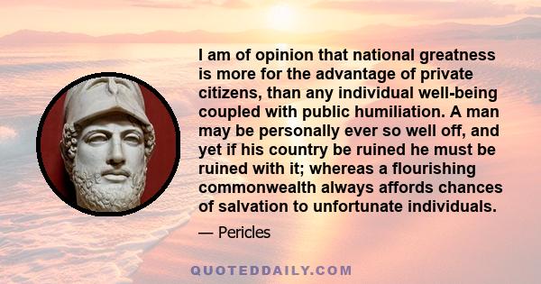 I am of opinion that national greatness is more for the advantage of private citizens, than any individual well-being coupled with public humiliation. A man may be personally ever so well off, and yet if his country be