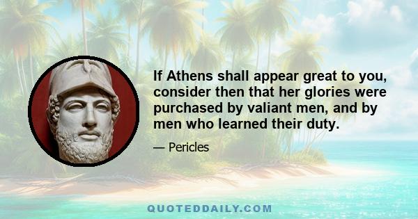 If Athens shall appear great to you, consider then that her glories were purchased by valiant men, and by men who learned their duty.