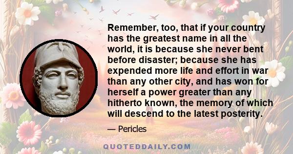 Remember, too, that if your country has the greatest name in all the world, it is because she never bent before disaster; because she has expended more life and effort in war than any other city, and has won for herself 