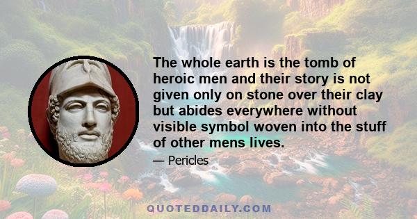 The whole earth is the tomb of heroic men and their story is not given only on stone over their clay but abides everywhere without visible symbol woven into the stuff of other mens lives.