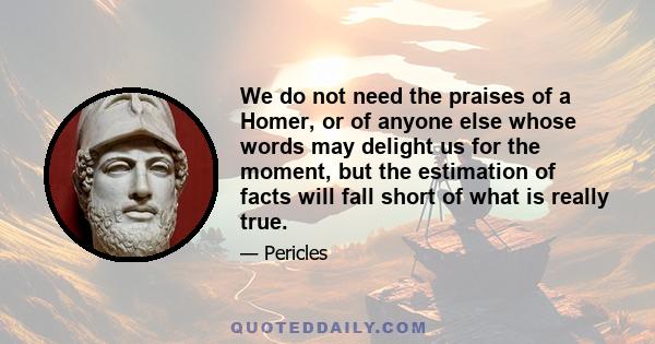 We do not need the praises of a Homer, or of anyone else whose words may delight us for the moment, but the estimation of facts will fall short of what is really true.