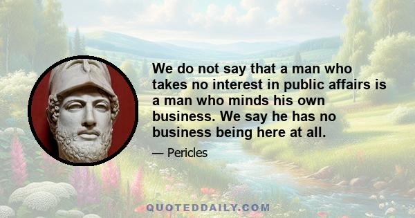 We do not say that a man who takes no interest in public affairs is a man who minds his own business. We say he has no business being here at all.