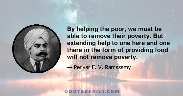 By helping the poor, we must be able to remove their poverty. But extending help to one here and one there in the form of providing food will not remove poverty.